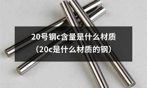 20號(hào)鋼c含量是什么材質(zhì)(20c是什么材質(zhì)的鋼)
