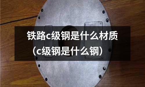 鐵路c級鋼是什么材質（c級鋼是什么鋼）