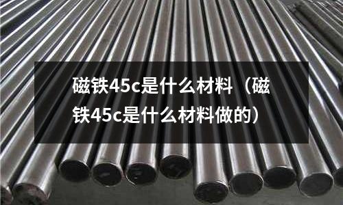 磁鐵45c是什么材料(磁鐵45c是什么材料做的)