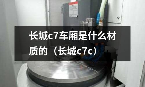 長城c7車廂是什么材質的(長城c7c)