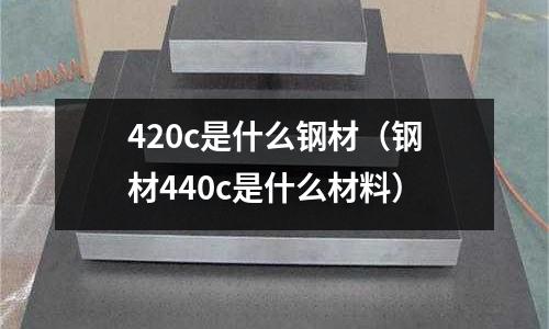 420c是什么鋼材(鋼材440c是什么材料)