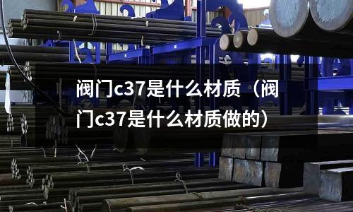 閥門c37是什么材質(zhì)(閥門c37是什么材質(zhì)做的)