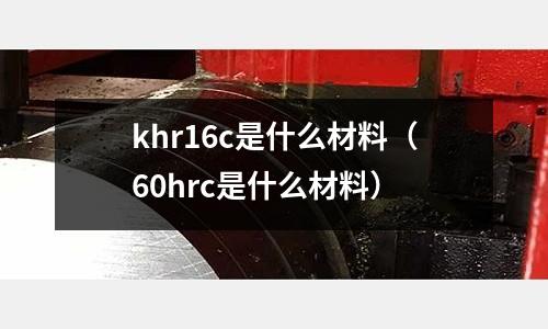 khr16c是什么材料(60hrc是什么材料)