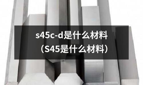 s45c-d是什么材料（S45是什么材料）
