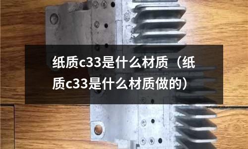 紙質(zhì)c33是什么材質(zhì)(紙質(zhì)c33是什么材質(zhì)做的)
