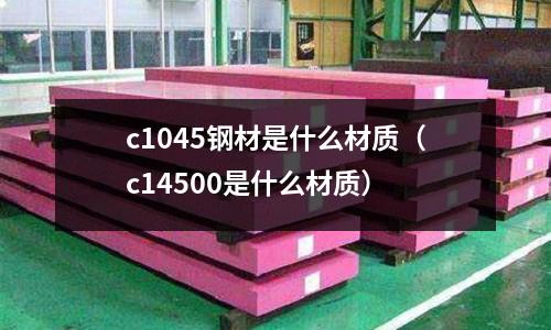 c1045鋼材是什么材質(c14500是什么材質)