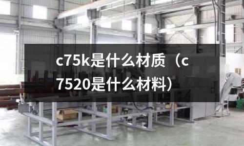 c75k是什么材質(zhì)(c7520是什么材料)