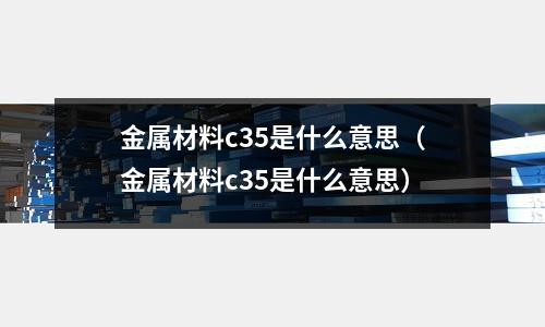金屬材料c35是什么意思（金屬材料c35是什么意思）