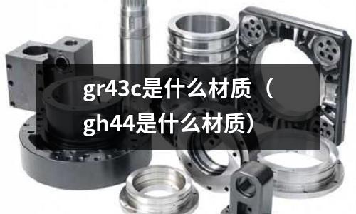 gr43c是什么材質(gh44是什么材質)