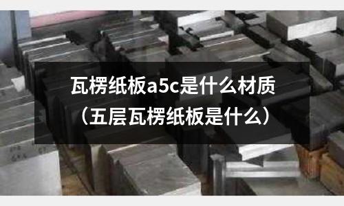 瓦楞紙板a5c是什么材質（五層瓦楞紙板是什么）