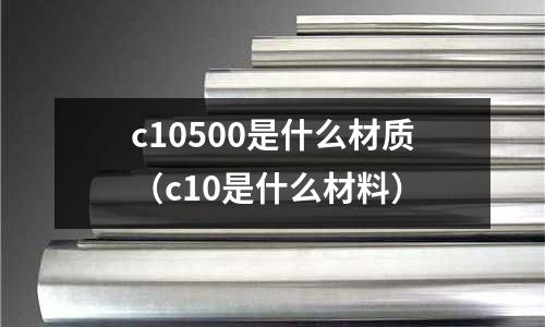 c10500是什么材質(zhì)(c10是什么材料)