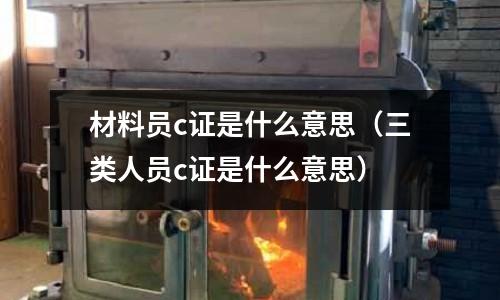 材料員c證是什么意思(三類人員c證是什么意思)