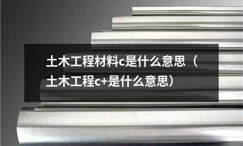 土木工程材料c是什么意思(土木工程c+是什么意思)