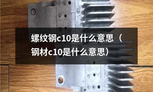 螺紋鋼c10是什么意思（鋼材c10是什么意思）