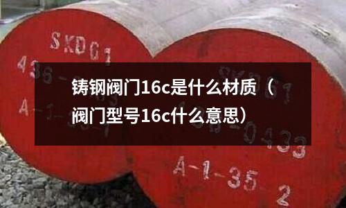 鑄鋼閥門16c是什么材質(zhì)（閥門型號(hào)16c什么意思）