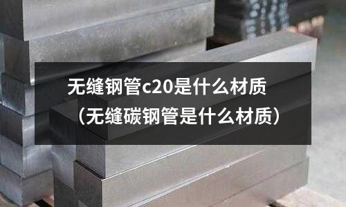 無(wú)縫鋼管c20是什么材質(zhì)(無(wú)縫碳鋼管是什么材質(zhì))