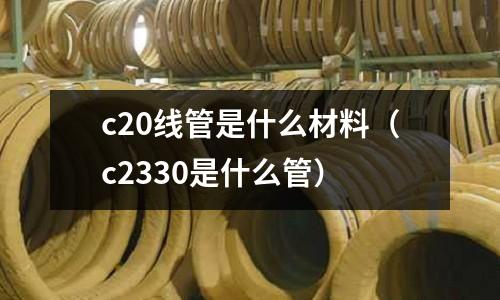 c20線管是什么材料(c2330是什么管)