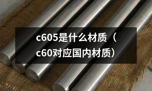 c605是什么材質(zhì)(c60對(duì)應(yīng)國(guó)內(nèi)材質(zhì))