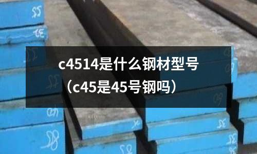 c4514是什么鋼材型號(hào)(c45是45號(hào)鋼嗎)