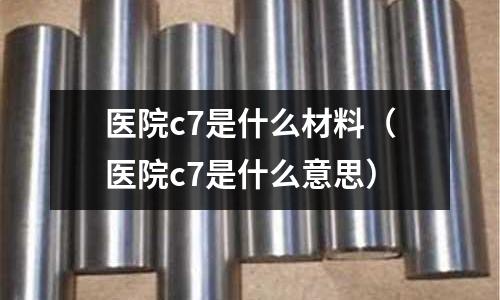 醫(yī)院c7是什么材料(醫(yī)院c7是什么意思)