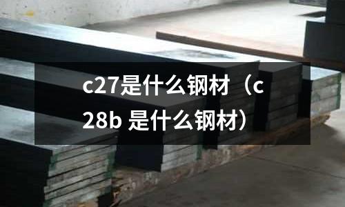 c27是什么鋼材(c28b 是什么鋼材)