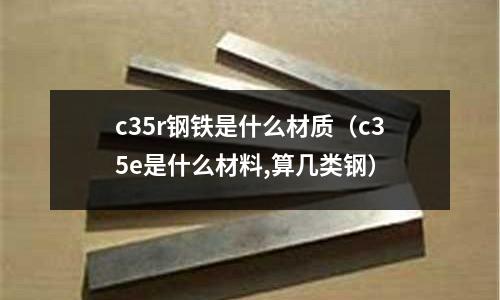 c35r鋼鐵是什么材質(c35e是什么材料,算幾類鋼)