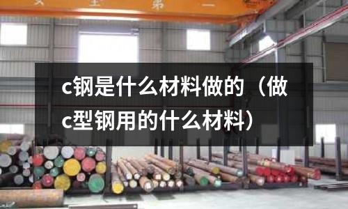 c鋼是什么材料做的（做c型鋼用的什么材料）