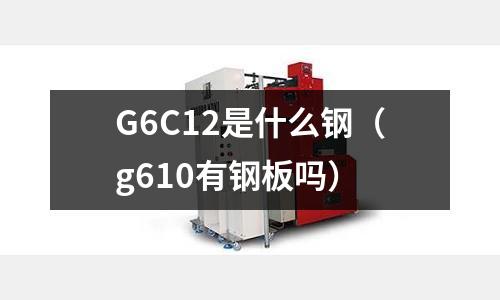 G6C12是什么鋼(g610有鋼板嗎)