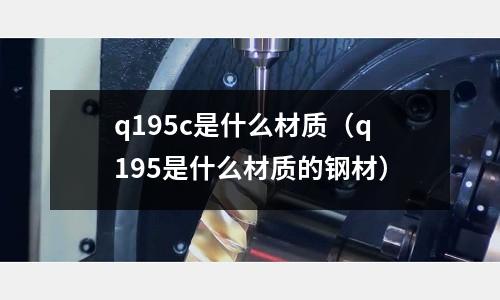 q195c是什么材質(zhì)(q195是什么材質(zhì)的鋼材)