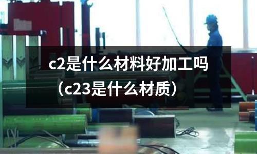 c2是什么材料好加工嗎(c23是什么材質)