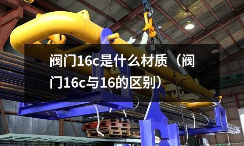 閥門16c是什么材質（閥門16c與16的區別）