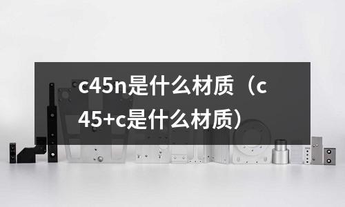 c45n是什么材質(zhì)(c45+c是什么材質(zhì))