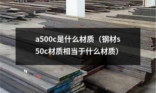 a500c是什么材質(zhì)(鋼材s50c材質(zhì)相當(dāng)于什么材質(zhì))