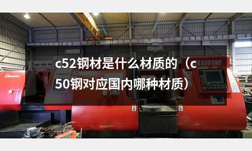 c52鋼材是什么材質(zhì)的(c50鋼對(duì)應(yīng)國(guó)內(nèi)哪種材質(zhì))