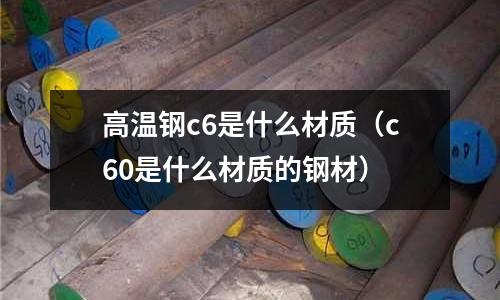 高溫鋼c6是什么材質(zhì)(c60是什么材質(zhì)的鋼材)