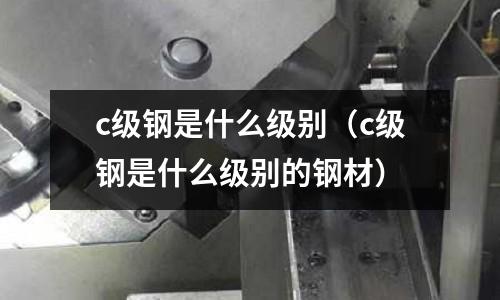 c級鋼是什么級別(c級鋼是什么級別的鋼材)
