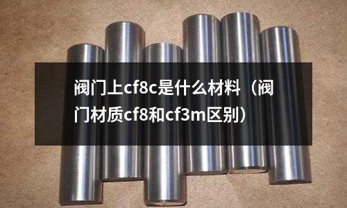 閥門上cf8c是什么材料(閥門材質(zhì)cf8和cf3m區(qū)別)