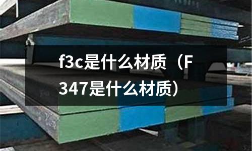 f3c是什么材質(zhì)(F347是什么材質(zhì))