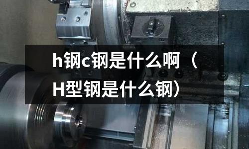 h鋼c鋼是什么啊(H型鋼是什么鋼)
