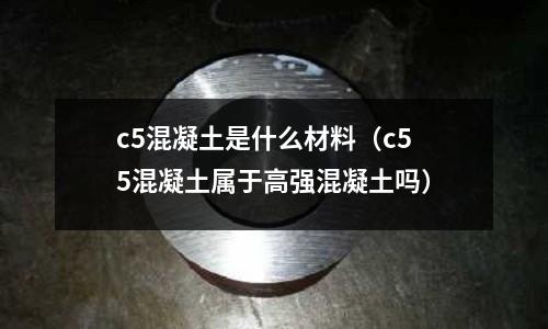 c5混凝土是什么材料(c55混凝土屬于高強(qiáng)混凝土嗎)