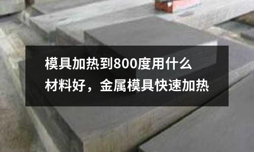 模具加熱到800度用什么材料好，金屬模具快速加熱