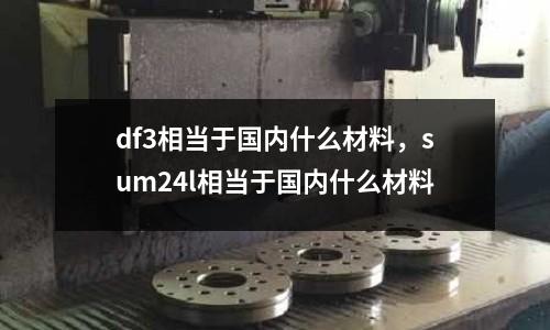 df3相當(dāng)于國內(nèi)什么材料，sum24l相當(dāng)于國內(nèi)什么材料