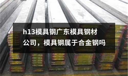 h13模具鋼廣東模具鋼材公司,模具鋼屬于合金鋼嗎