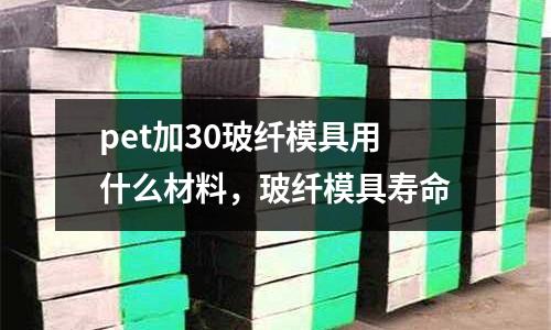 pet加30玻纖模具用什么材料，玻纖模具壽命