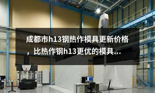 成都市h13鋼熱作模具更新價格，比熱作鋼h13更優的模具鋼