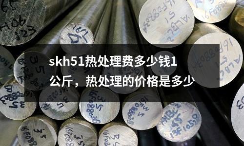 skh51熱處理費多少錢1公斤,熱處理的價格是多少
