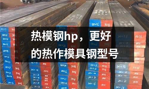 熱模鋼hp,更好的熱作模具鋼型號