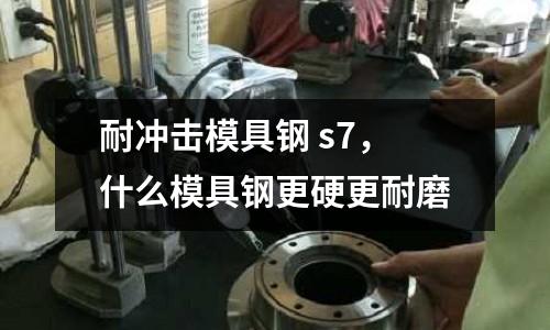 耐沖擊模具鋼 s7，什么模具鋼更硬更耐磨