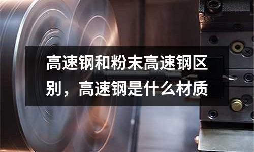 高速鋼和粉末高速鋼區別，高速鋼是什么材質