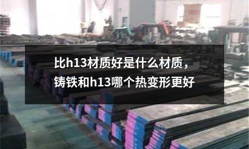比h13材質好是什么材質，鑄鐵和h13哪個熱變形更好